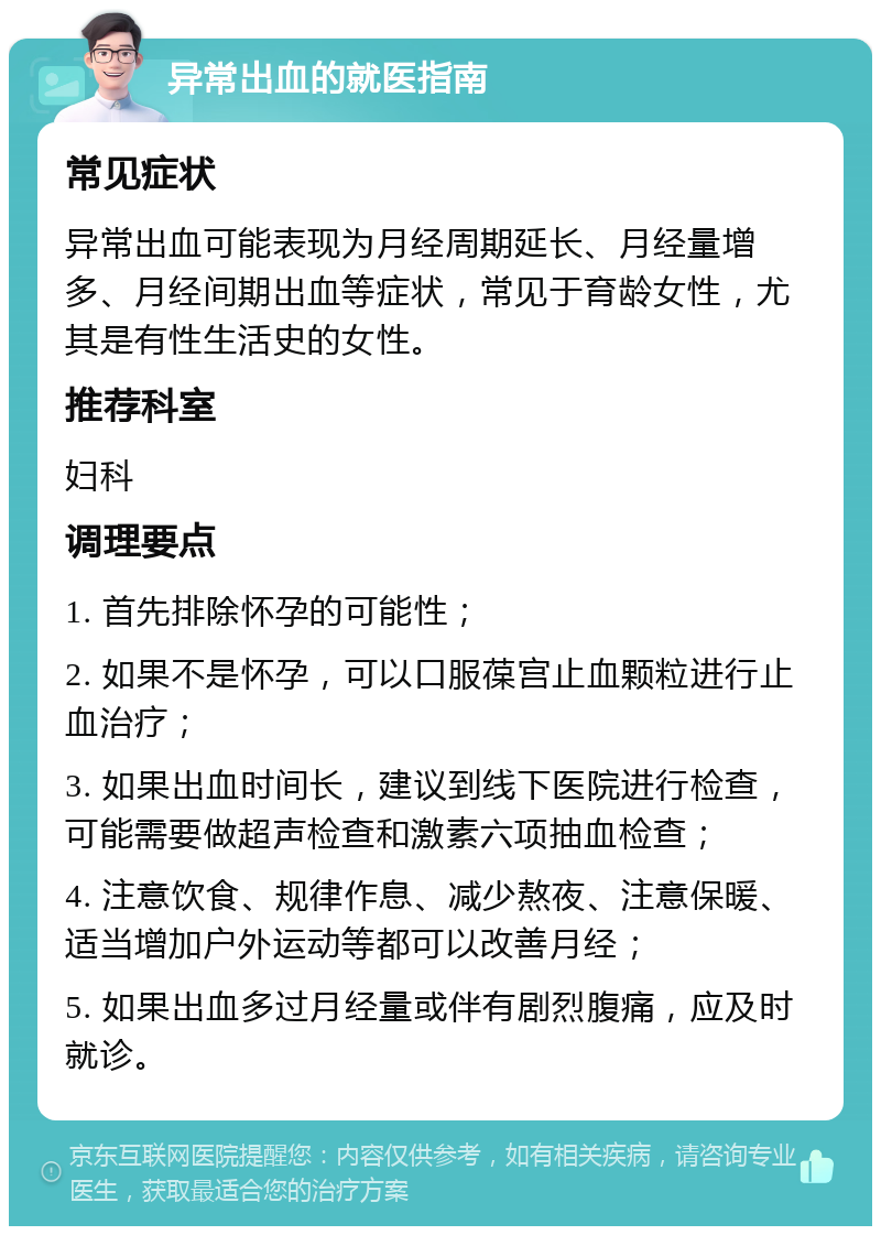 异常出血的就医指南 常见症状 异常出血可能表现为月经周期延长、月经量增多、月经间期出血等症状，常见于育龄女性，尤其是有性生活史的女性。 推荐科室 妇科 调理要点 1. 首先排除怀孕的可能性； 2. 如果不是怀孕，可以口服葆宫止血颗粒进行止血治疗； 3. 如果出血时间长，建议到线下医院进行检查，可能需要做超声检查和激素六项抽血检查； 4. 注意饮食、规律作息、减少熬夜、注意保暖、适当增加户外运动等都可以改善月经； 5. 如果出血多过月经量或伴有剧烈腹痛，应及时就诊。