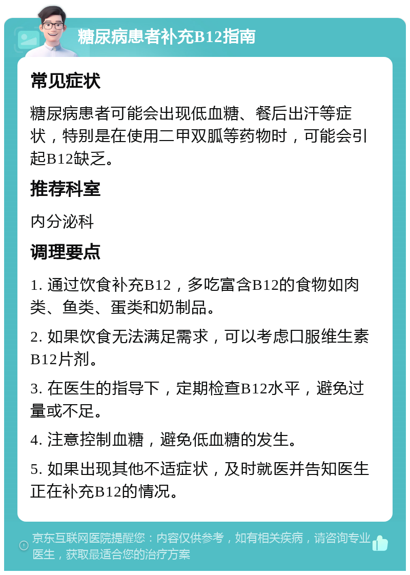 糖尿病患者补充B12指南 常见症状 糖尿病患者可能会出现低血糖、餐后出汗等症状，特别是在使用二甲双胍等药物时，可能会引起B12缺乏。 推荐科室 内分泌科 调理要点 1. 通过饮食补充B12，多吃富含B12的食物如肉类、鱼类、蛋类和奶制品。 2. 如果饮食无法满足需求，可以考虑口服维生素B12片剂。 3. 在医生的指导下，定期检查B12水平，避免过量或不足。 4. 注意控制血糖，避免低血糖的发生。 5. 如果出现其他不适症状，及时就医并告知医生正在补充B12的情况。