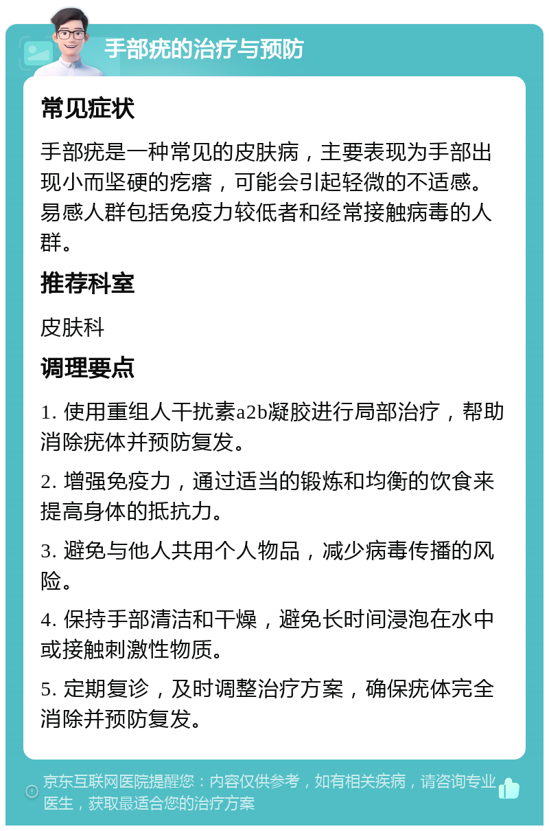 手部疣的治疗与预防 常见症状 手部疣是一种常见的皮肤病，主要表现为手部出现小而坚硬的疙瘩，可能会引起轻微的不适感。易感人群包括免疫力较低者和经常接触病毒的人群。 推荐科室 皮肤科 调理要点 1. 使用重组人干扰素a2b凝胶进行局部治疗，帮助消除疣体并预防复发。 2. 增强免疫力，通过适当的锻炼和均衡的饮食来提高身体的抵抗力。 3. 避免与他人共用个人物品，减少病毒传播的风险。 4. 保持手部清洁和干燥，避免长时间浸泡在水中或接触刺激性物质。 5. 定期复诊，及时调整治疗方案，确保疣体完全消除并预防复发。