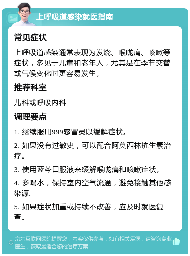 上呼吸道感染就医指南 常见症状 上呼吸道感染通常表现为发烧、喉咙痛、咳嗽等症状，多见于儿童和老年人，尤其是在季节交替或气候变化时更容易发生。 推荐科室 儿科或呼吸内科 调理要点 1. 继续服用999感冒灵以缓解症状。 2. 如果没有过敏史，可以配合阿莫西林抗生素治疗。 3. 使用蓝芩口服液来缓解喉咙痛和咳嗽症状。 4. 多喝水，保持室内空气流通，避免接触其他感染源。 5. 如果症状加重或持续不改善，应及时就医复查。