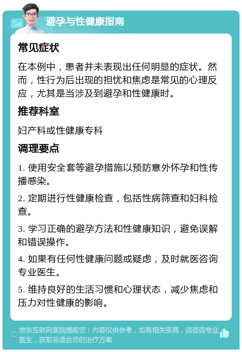 避孕与性健康指南 常见症状 在本例中，患者并未表现出任何明显的症状。然而，性行为后出现的担忧和焦虑是常见的心理反应，尤其是当涉及到避孕和性健康时。 推荐科室 妇产科或性健康专科 调理要点 1. 使用安全套等避孕措施以预防意外怀孕和性传播感染。 2. 定期进行性健康检查，包括性病筛查和妇科检查。 3. 学习正确的避孕方法和性健康知识，避免误解和错误操作。 4. 如果有任何性健康问题或疑虑，及时就医咨询专业医生。 5. 维持良好的生活习惯和心理状态，减少焦虑和压力对性健康的影响。