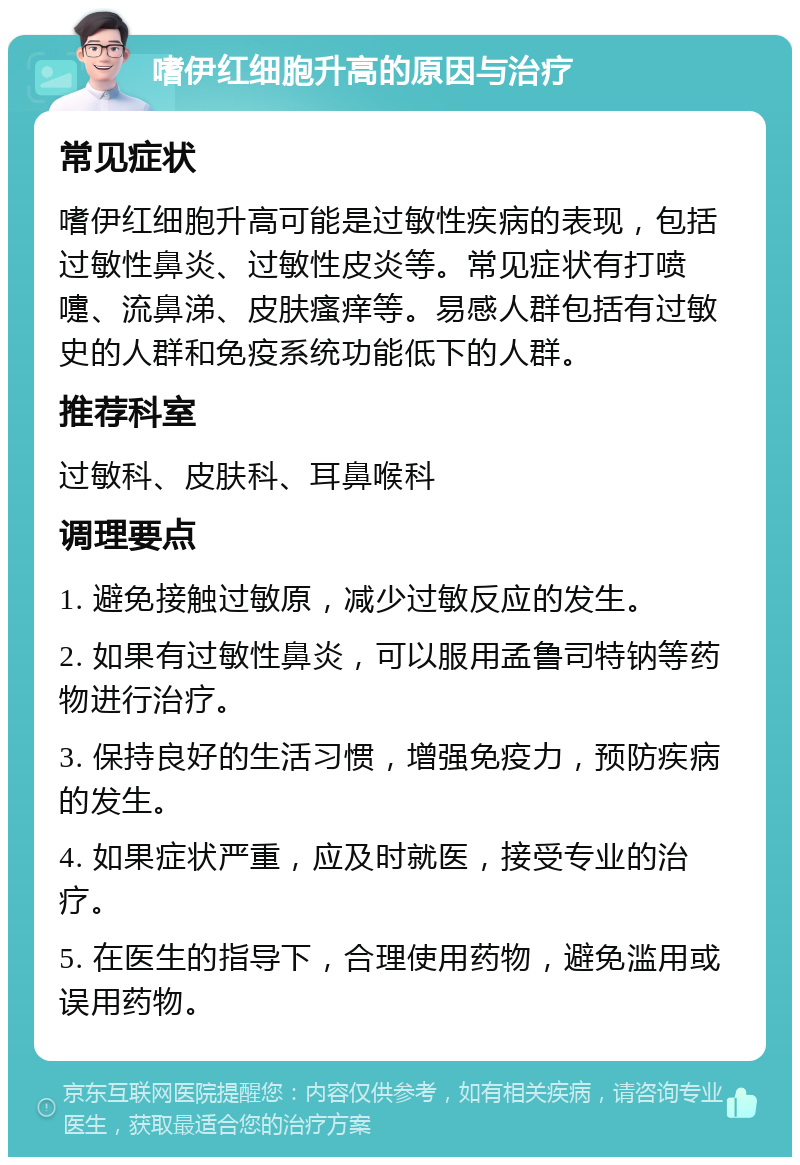 嗜伊红细胞升高的原因与治疗 常见症状 嗜伊红细胞升高可能是过敏性疾病的表现，包括过敏性鼻炎、过敏性皮炎等。常见症状有打喷嚏、流鼻涕、皮肤瘙痒等。易感人群包括有过敏史的人群和免疫系统功能低下的人群。 推荐科室 过敏科、皮肤科、耳鼻喉科 调理要点 1. 避免接触过敏原，减少过敏反应的发生。 2. 如果有过敏性鼻炎，可以服用孟鲁司特钠等药物进行治疗。 3. 保持良好的生活习惯，增强免疫力，预防疾病的发生。 4. 如果症状严重，应及时就医，接受专业的治疗。 5. 在医生的指导下，合理使用药物，避免滥用或误用药物。