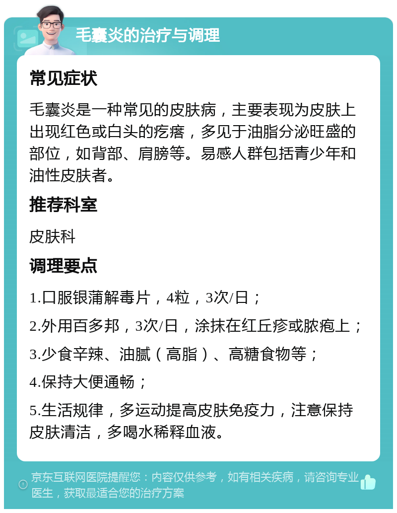 毛囊炎的治疗与调理 常见症状 毛囊炎是一种常见的皮肤病，主要表现为皮肤上出现红色或白头的疙瘩，多见于油脂分泌旺盛的部位，如背部、肩膀等。易感人群包括青少年和油性皮肤者。 推荐科室 皮肤科 调理要点 1.口服银蒲解毒片，4粒，3次/日； 2.外用百多邦，3次/日，涂抹在红丘疹或脓疱上； 3.少食辛辣、油腻（高脂）、高糖食物等； 4.保持大便通畅； 5.生活规律，多运动提高皮肤免疫力，注意保持皮肤清洁，多喝水稀释血液。