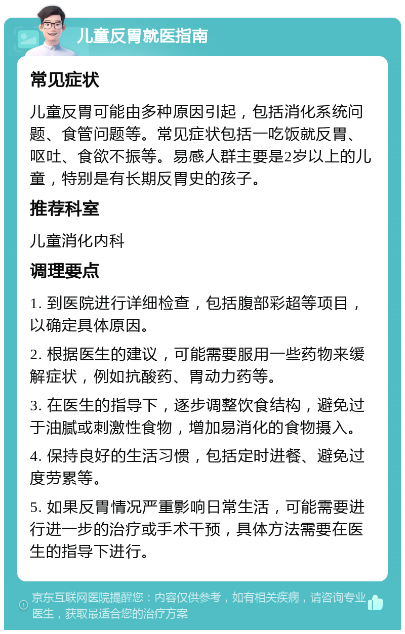 儿童反胃就医指南 常见症状 儿童反胃可能由多种原因引起，包括消化系统问题、食管问题等。常见症状包括一吃饭就反胃、呕吐、食欲不振等。易感人群主要是2岁以上的儿童，特别是有长期反胃史的孩子。 推荐科室 儿童消化内科 调理要点 1. 到医院进行详细检查，包括腹部彩超等项目，以确定具体原因。 2. 根据医生的建议，可能需要服用一些药物来缓解症状，例如抗酸药、胃动力药等。 3. 在医生的指导下，逐步调整饮食结构，避免过于油腻或刺激性食物，增加易消化的食物摄入。 4. 保持良好的生活习惯，包括定时进餐、避免过度劳累等。 5. 如果反胃情况严重影响日常生活，可能需要进行进一步的治疗或手术干预，具体方法需要在医生的指导下进行。