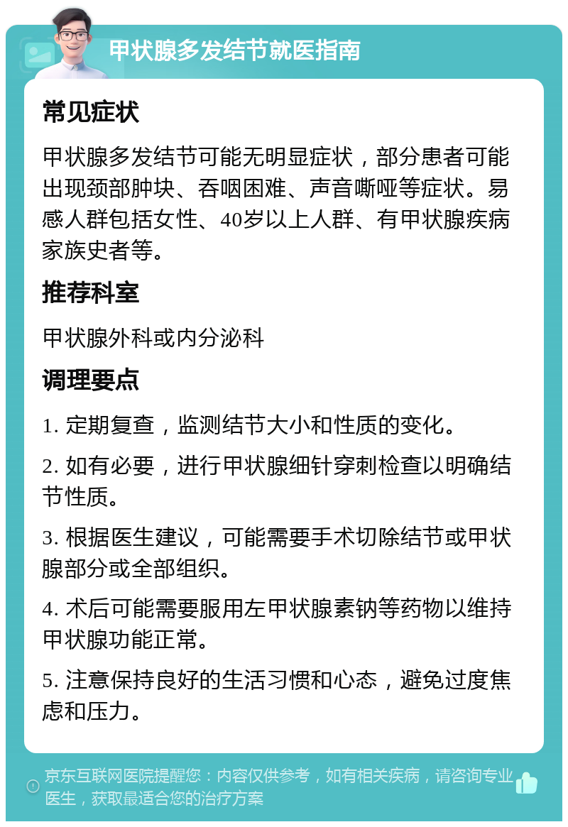 甲状腺多发结节就医指南 常见症状 甲状腺多发结节可能无明显症状，部分患者可能出现颈部肿块、吞咽困难、声音嘶哑等症状。易感人群包括女性、40岁以上人群、有甲状腺疾病家族史者等。 推荐科室 甲状腺外科或内分泌科 调理要点 1. 定期复查，监测结节大小和性质的变化。 2. 如有必要，进行甲状腺细针穿刺检查以明确结节性质。 3. 根据医生建议，可能需要手术切除结节或甲状腺部分或全部组织。 4. 术后可能需要服用左甲状腺素钠等药物以维持甲状腺功能正常。 5. 注意保持良好的生活习惯和心态，避免过度焦虑和压力。