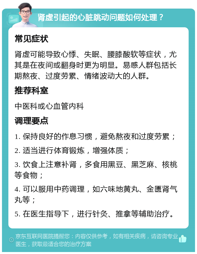 肾虚引起的心脏跳动问题如何处理？ 常见症状 肾虚可能导致心悸、失眠、腰膝酸软等症状，尤其是在夜间或翻身时更为明显。易感人群包括长期熬夜、过度劳累、情绪波动大的人群。 推荐科室 中医科或心血管内科 调理要点 1. 保持良好的作息习惯，避免熬夜和过度劳累； 2. 适当进行体育锻炼，增强体质； 3. 饮食上注意补肾，多食用黑豆、黑芝麻、核桃等食物； 4. 可以服用中药调理，如六味地黄丸、金匮肾气丸等； 5. 在医生指导下，进行针灸、推拿等辅助治疗。