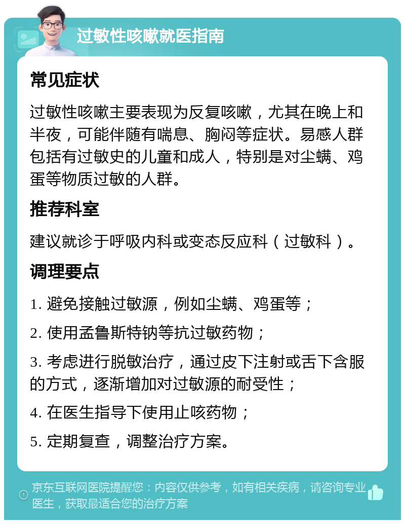 过敏性咳嗽就医指南 常见症状 过敏性咳嗽主要表现为反复咳嗽，尤其在晚上和半夜，可能伴随有喘息、胸闷等症状。易感人群包括有过敏史的儿童和成人，特别是对尘螨、鸡蛋等物质过敏的人群。 推荐科室 建议就诊于呼吸内科或变态反应科（过敏科）。 调理要点 1. 避免接触过敏源，例如尘螨、鸡蛋等； 2. 使用孟鲁斯特钠等抗过敏药物； 3. 考虑进行脱敏治疗，通过皮下注射或舌下含服的方式，逐渐增加对过敏源的耐受性； 4. 在医生指导下使用止咳药物； 5. 定期复查，调整治疗方案。