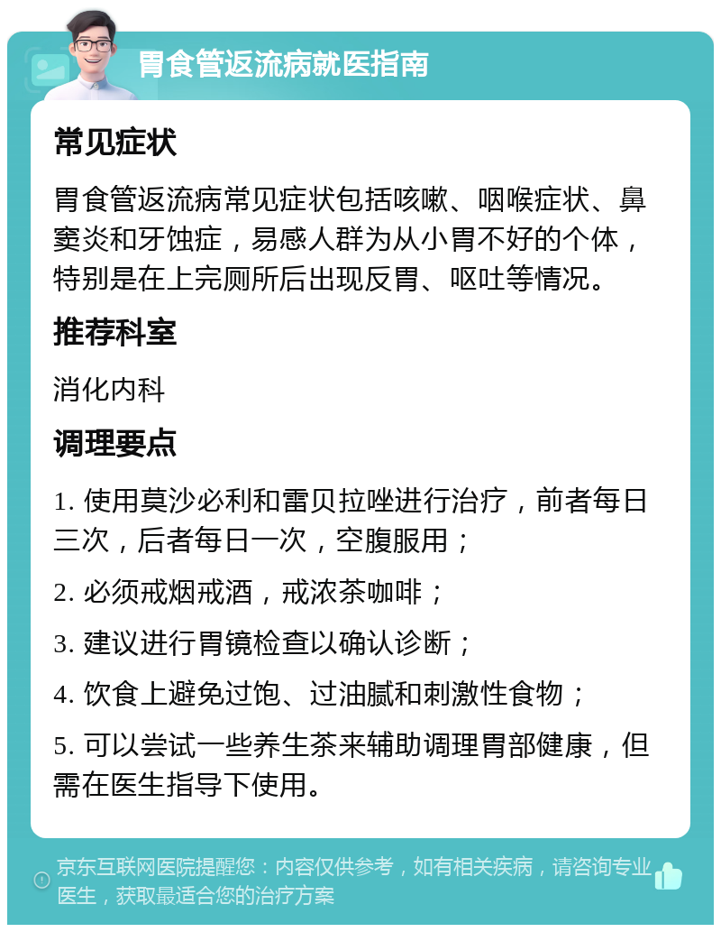 胃食管返流病就医指南 常见症状 胃食管返流病常见症状包括咳嗽、咽喉症状、鼻窦炎和牙蚀症，易感人群为从小胃不好的个体，特别是在上完厕所后出现反胃、呕吐等情况。 推荐科室 消化内科 调理要点 1. 使用莫沙必利和雷贝拉唑进行治疗，前者每日三次，后者每日一次，空腹服用； 2. 必须戒烟戒酒，戒浓茶咖啡； 3. 建议进行胃镜检查以确认诊断； 4. 饮食上避免过饱、过油腻和刺激性食物； 5. 可以尝试一些养生茶来辅助调理胃部健康，但需在医生指导下使用。