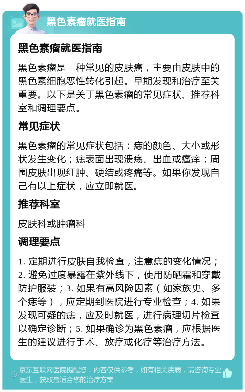 黑色素瘤就医指南 黑色素瘤就医指南 黑色素瘤是一种常见的皮肤癌，主要由皮肤中的黑色素细胞恶性转化引起。早期发现和治疗至关重要。以下是关于黑色素瘤的常见症状、推荐科室和调理要点。 常见症状 黑色素瘤的常见症状包括：痣的颜色、大小或形状发生变化；痣表面出现溃疡、出血或瘙痒；周围皮肤出现红肿、硬结或疼痛等。如果你发现自己有以上症状，应立即就医。 推荐科室 皮肤科或肿瘤科 调理要点 1. 定期进行皮肤自我检查，注意痣的变化情况；2. 避免过度暴露在紫外线下，使用防晒霜和穿戴防护服装；3. 如果有高风险因素（如家族史、多个痣等），应定期到医院进行专业检查；4. 如果发现可疑的痣，应及时就医，进行病理切片检查以确定诊断；5. 如果确诊为黑色素瘤，应根据医生的建议进行手术、放疗或化疗等治疗方法。