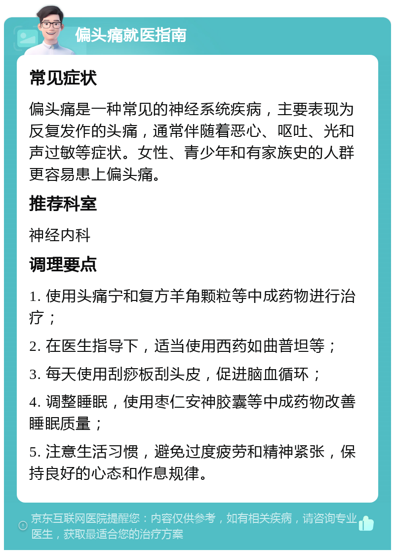 偏头痛就医指南 常见症状 偏头痛是一种常见的神经系统疾病，主要表现为反复发作的头痛，通常伴随着恶心、呕吐、光和声过敏等症状。女性、青少年和有家族史的人群更容易患上偏头痛。 推荐科室 神经内科 调理要点 1. 使用头痛宁和复方羊角颗粒等中成药物进行治疗； 2. 在医生指导下，适当使用西药如曲普坦等； 3. 每天使用刮痧板刮头皮，促进脑血循环； 4. 调整睡眠，使用枣仁安神胶囊等中成药物改善睡眠质量； 5. 注意生活习惯，避免过度疲劳和精神紧张，保持良好的心态和作息规律。