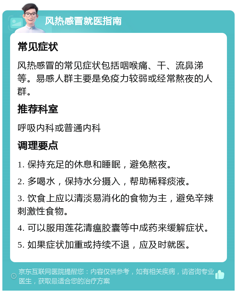 风热感冒就医指南 常见症状 风热感冒的常见症状包括咽喉痛、干、流鼻涕等。易感人群主要是免疫力较弱或经常熬夜的人群。 推荐科室 呼吸内科或普通内科 调理要点 1. 保持充足的休息和睡眠，避免熬夜。 2. 多喝水，保持水分摄入，帮助稀释痰液。 3. 饮食上应以清淡易消化的食物为主，避免辛辣刺激性食物。 4. 可以服用莲花清瘟胶囊等中成药来缓解症状。 5. 如果症状加重或持续不退，应及时就医。