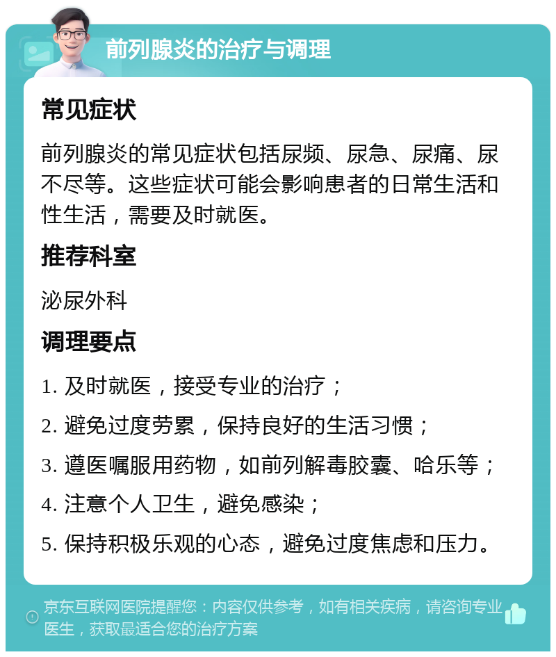 前列腺炎的治疗与调理 常见症状 前列腺炎的常见症状包括尿频、尿急、尿痛、尿不尽等。这些症状可能会影响患者的日常生活和性生活，需要及时就医。 推荐科室 泌尿外科 调理要点 1. 及时就医，接受专业的治疗； 2. 避免过度劳累，保持良好的生活习惯； 3. 遵医嘱服用药物，如前列解毒胶囊、哈乐等； 4. 注意个人卫生，避免感染； 5. 保持积极乐观的心态，避免过度焦虑和压力。