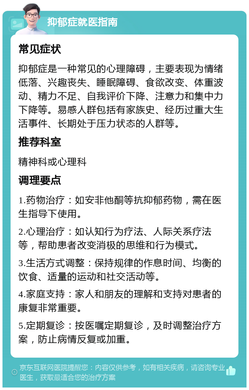 抑郁症就医指南 常见症状 抑郁症是一种常见的心理障碍，主要表现为情绪低落、兴趣丧失、睡眠障碍、食欲改变、体重波动、精力不足、自我评价下降、注意力和集中力下降等。易感人群包括有家族史、经历过重大生活事件、长期处于压力状态的人群等。 推荐科室 精神科或心理科 调理要点 1.药物治疗：如安非他酮等抗抑郁药物，需在医生指导下使用。 2.心理治疗：如认知行为疗法、人际关系疗法等，帮助患者改变消极的思维和行为模式。 3.生活方式调整：保持规律的作息时间、均衡的饮食、适量的运动和社交活动等。 4.家庭支持：家人和朋友的理解和支持对患者的康复非常重要。 5.定期复诊：按医嘱定期复诊，及时调整治疗方案，防止病情反复或加重。