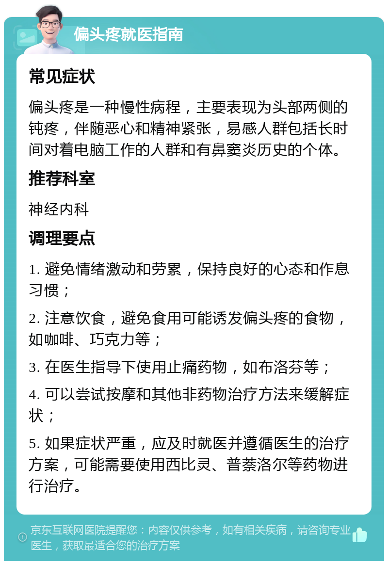 偏头疼就医指南 常见症状 偏头疼是一种慢性病程，主要表现为头部两侧的钝疼，伴随恶心和精神紧张，易感人群包括长时间对着电脑工作的人群和有鼻窦炎历史的个体。 推荐科室 神经内科 调理要点 1. 避免情绪激动和劳累，保持良好的心态和作息习惯； 2. 注意饮食，避免食用可能诱发偏头疼的食物，如咖啡、巧克力等； 3. 在医生指导下使用止痛药物，如布洛芬等； 4. 可以尝试按摩和其他非药物治疗方法来缓解症状； 5. 如果症状严重，应及时就医并遵循医生的治疗方案，可能需要使用西比灵、普萘洛尔等药物进行治疗。