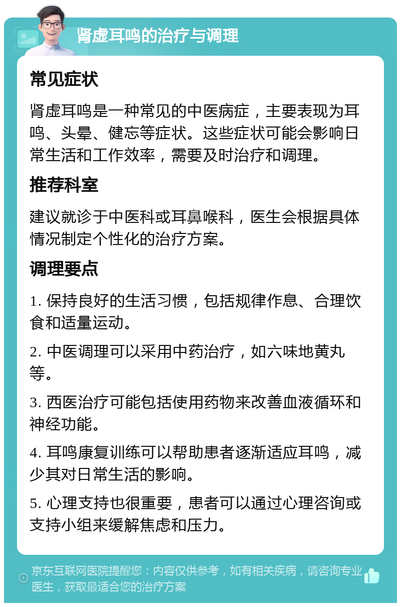 肾虚耳鸣的治疗与调理 常见症状 肾虚耳鸣是一种常见的中医病症，主要表现为耳鸣、头晕、健忘等症状。这些症状可能会影响日常生活和工作效率，需要及时治疗和调理。 推荐科室 建议就诊于中医科或耳鼻喉科，医生会根据具体情况制定个性化的治疗方案。 调理要点 1. 保持良好的生活习惯，包括规律作息、合理饮食和适量运动。 2. 中医调理可以采用中药治疗，如六味地黄丸等。 3. 西医治疗可能包括使用药物来改善血液循环和神经功能。 4. 耳鸣康复训练可以帮助患者逐渐适应耳鸣，减少其对日常生活的影响。 5. 心理支持也很重要，患者可以通过心理咨询或支持小组来缓解焦虑和压力。