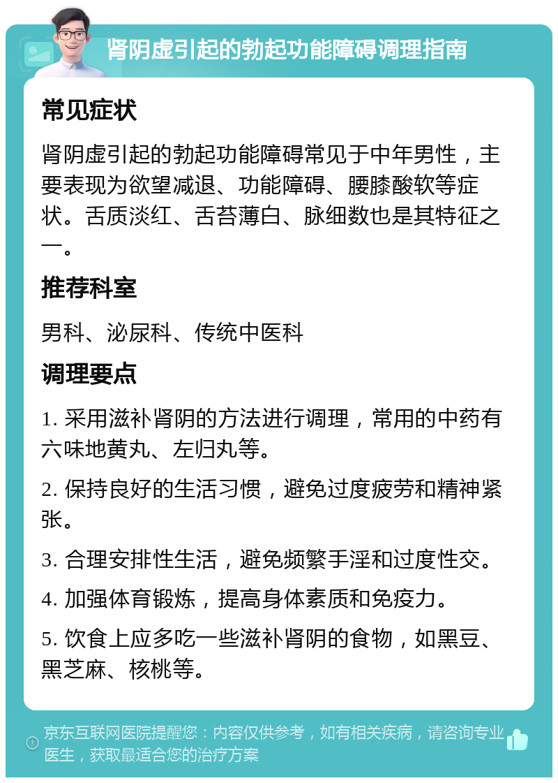 肾阴虚引起的勃起功能障碍调理指南 常见症状 肾阴虚引起的勃起功能障碍常见于中年男性，主要表现为欲望减退、功能障碍、腰膝酸软等症状。舌质淡红、舌苔薄白、脉细数也是其特征之一。 推荐科室 男科、泌尿科、传统中医科 调理要点 1. 采用滋补肾阴的方法进行调理，常用的中药有六味地黄丸、左归丸等。 2. 保持良好的生活习惯，避免过度疲劳和精神紧张。 3. 合理安排性生活，避免频繁手淫和过度性交。 4. 加强体育锻炼，提高身体素质和免疫力。 5. 饮食上应多吃一些滋补肾阴的食物，如黑豆、黑芝麻、核桃等。