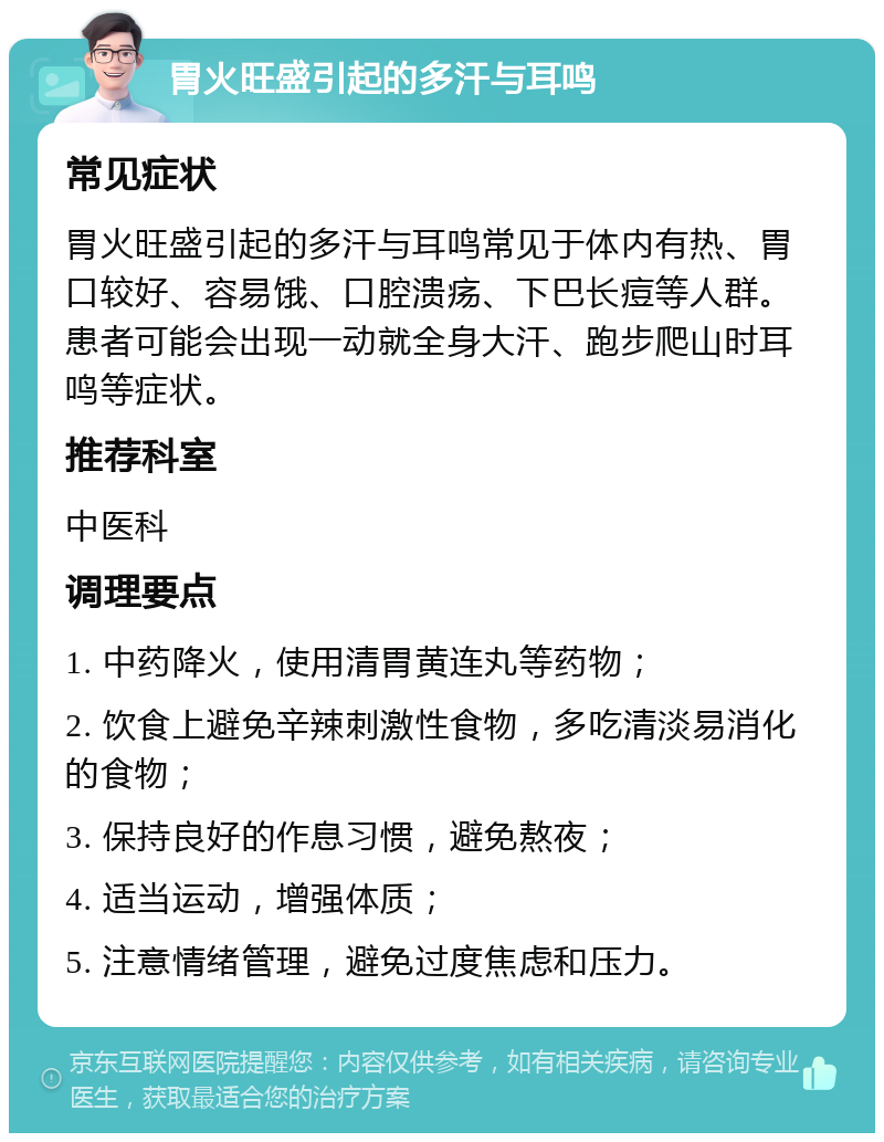 胃火旺盛引起的多汗与耳鸣 常见症状 胃火旺盛引起的多汗与耳鸣常见于体内有热、胃口较好、容易饿、口腔溃疡、下巴长痘等人群。患者可能会出现一动就全身大汗、跑步爬山时耳鸣等症状。 推荐科室 中医科 调理要点 1. 中药降火，使用清胃黄连丸等药物； 2. 饮食上避免辛辣刺激性食物，多吃清淡易消化的食物； 3. 保持良好的作息习惯，避免熬夜； 4. 适当运动，增强体质； 5. 注意情绪管理，避免过度焦虑和压力。