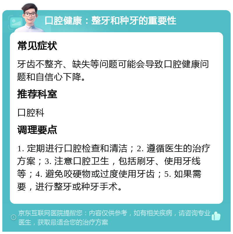 口腔健康：整牙和种牙的重要性 常见症状 牙齿不整齐、缺失等问题可能会导致口腔健康问题和自信心下降。 推荐科室 口腔科 调理要点 1. 定期进行口腔检查和清洁；2. 遵循医生的治疗方案；3. 注意口腔卫生，包括刷牙、使用牙线等；4. 避免咬硬物或过度使用牙齿；5. 如果需要，进行整牙或种牙手术。