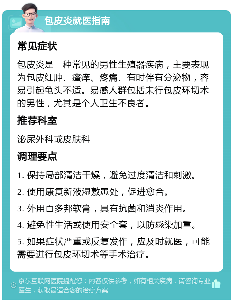 包皮炎就医指南 常见症状 包皮炎是一种常见的男性生殖器疾病，主要表现为包皮红肿、瘙痒、疼痛、有时伴有分泌物，容易引起龟头不适。易感人群包括未行包皮环切术的男性，尤其是个人卫生不良者。 推荐科室 泌尿外科或皮肤科 调理要点 1. 保持局部清洁干燥，避免过度清洁和刺激。 2. 使用康复新液湿敷患处，促进愈合。 3. 外用百多邦软膏，具有抗菌和消炎作用。 4. 避免性生活或使用安全套，以防感染加重。 5. 如果症状严重或反复发作，应及时就医，可能需要进行包皮环切术等手术治疗。