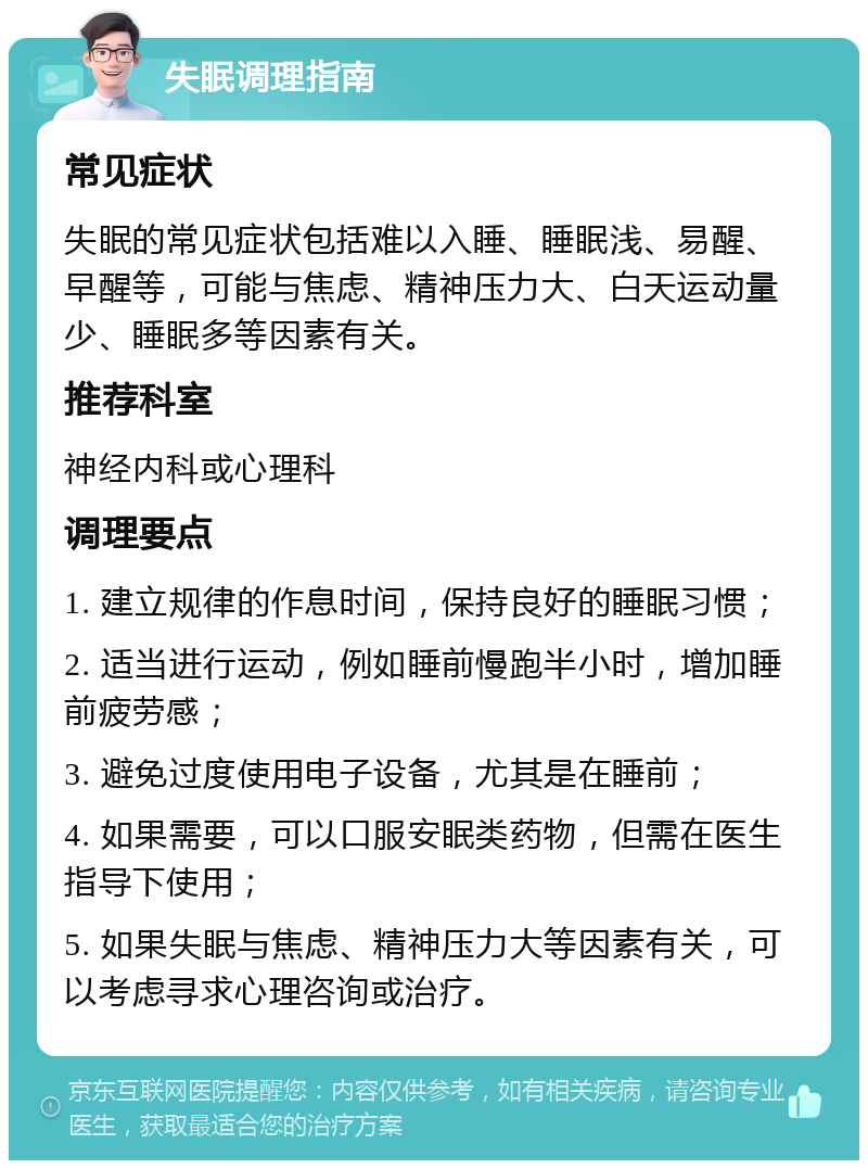 失眠调理指南 常见症状 失眠的常见症状包括难以入睡、睡眠浅、易醒、早醒等，可能与焦虑、精神压力大、白天运动量少、睡眠多等因素有关。 推荐科室 神经内科或心理科 调理要点 1. 建立规律的作息时间，保持良好的睡眠习惯； 2. 适当进行运动，例如睡前慢跑半小时，增加睡前疲劳感； 3. 避免过度使用电子设备，尤其是在睡前； 4. 如果需要，可以口服安眠类药物，但需在医生指导下使用； 5. 如果失眠与焦虑、精神压力大等因素有关，可以考虑寻求心理咨询或治疗。