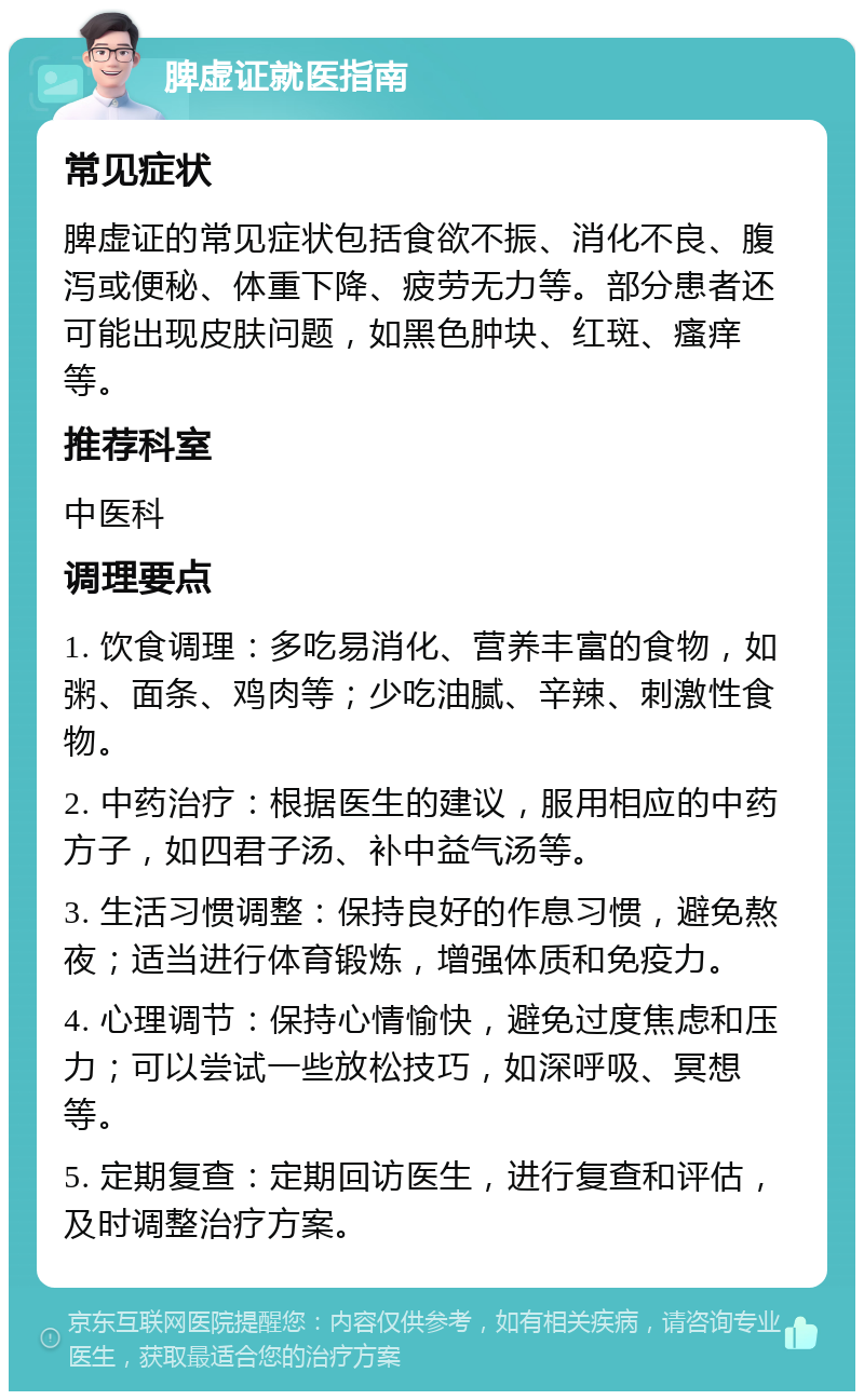 脾虚证就医指南 常见症状 脾虚证的常见症状包括食欲不振、消化不良、腹泻或便秘、体重下降、疲劳无力等。部分患者还可能出现皮肤问题，如黑色肿块、红斑、瘙痒等。 推荐科室 中医科 调理要点 1. 饮食调理：多吃易消化、营养丰富的食物，如粥、面条、鸡肉等；少吃油腻、辛辣、刺激性食物。 2. 中药治疗：根据医生的建议，服用相应的中药方子，如四君子汤、补中益气汤等。 3. 生活习惯调整：保持良好的作息习惯，避免熬夜；适当进行体育锻炼，增强体质和免疫力。 4. 心理调节：保持心情愉快，避免过度焦虑和压力；可以尝试一些放松技巧，如深呼吸、冥想等。 5. 定期复查：定期回访医生，进行复查和评估，及时调整治疗方案。