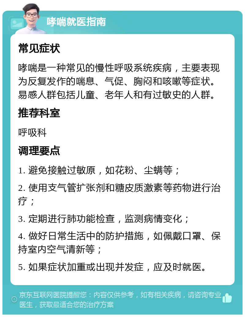 哮喘就医指南 常见症状 哮喘是一种常见的慢性呼吸系统疾病，主要表现为反复发作的喘息、气促、胸闷和咳嗽等症状。易感人群包括儿童、老年人和有过敏史的人群。 推荐科室 呼吸科 调理要点 1. 避免接触过敏原，如花粉、尘螨等； 2. 使用支气管扩张剂和糖皮质激素等药物进行治疗； 3. 定期进行肺功能检查，监测病情变化； 4. 做好日常生活中的防护措施，如佩戴口罩、保持室内空气清新等； 5. 如果症状加重或出现并发症，应及时就医。