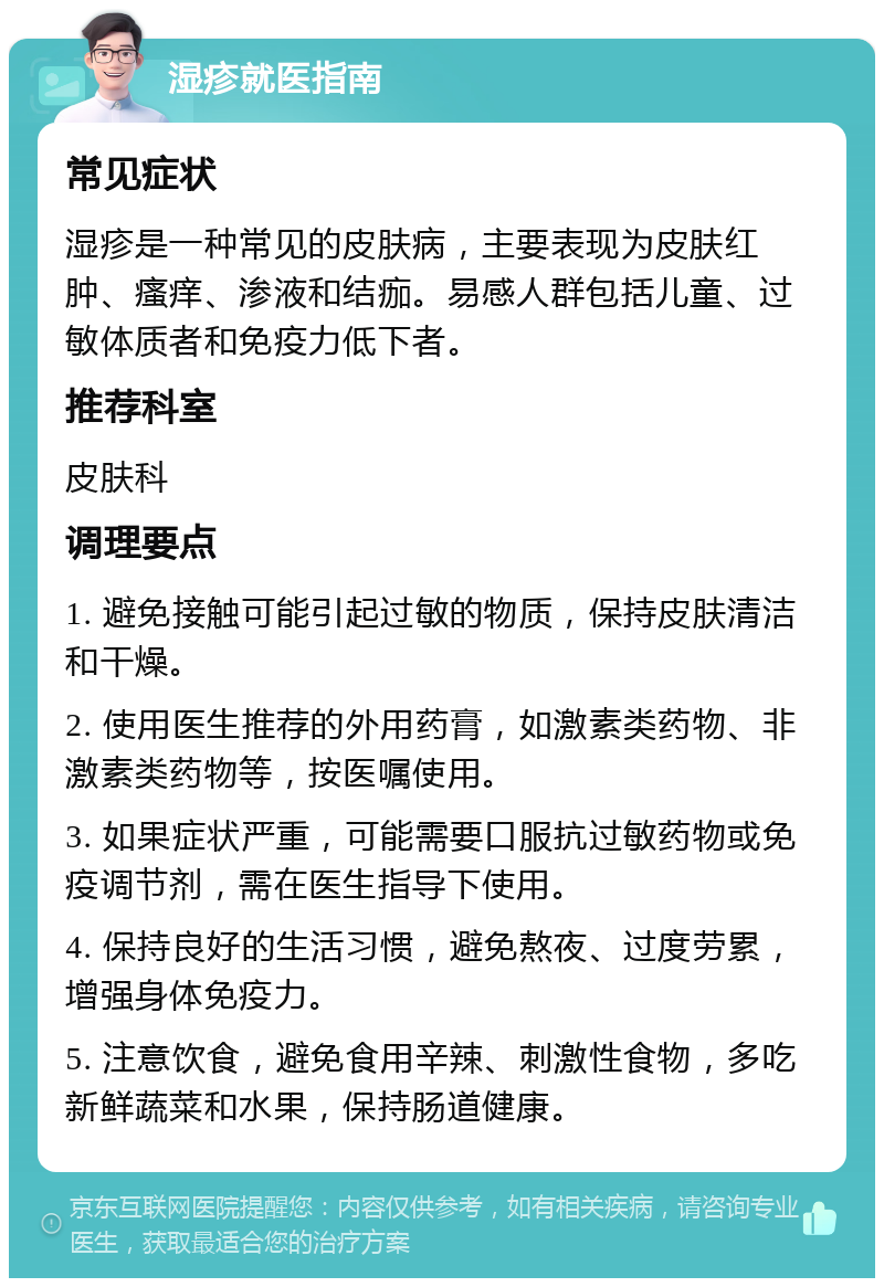 湿疹就医指南 常见症状 湿疹是一种常见的皮肤病，主要表现为皮肤红肿、瘙痒、渗液和结痂。易感人群包括儿童、过敏体质者和免疫力低下者。 推荐科室 皮肤科 调理要点 1. 避免接触可能引起过敏的物质，保持皮肤清洁和干燥。 2. 使用医生推荐的外用药膏，如激素类药物、非激素类药物等，按医嘱使用。 3. 如果症状严重，可能需要口服抗过敏药物或免疫调节剂，需在医生指导下使用。 4. 保持良好的生活习惯，避免熬夜、过度劳累，增强身体免疫力。 5. 注意饮食，避免食用辛辣、刺激性食物，多吃新鲜蔬菜和水果，保持肠道健康。