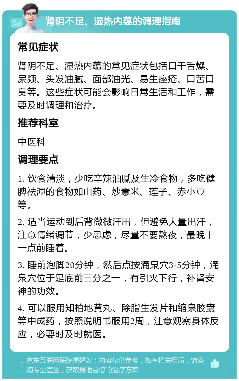 肾阴不足、湿热内蕴的调理指南 常见症状 肾阴不足、湿热内蕴的常见症状包括口干舌燥、尿频、头发油腻、面部油光、易生痤疮、口苦口臭等。这些症状可能会影响日常生活和工作，需要及时调理和治疗。 推荐科室 中医科 调理要点 1. 饮食清淡，少吃辛辣油腻及生冷食物，多吃健脾祛湿的食物如山药、炒薏米、莲子、赤小豆等。 2. 适当运动到后背微微汗出，但避免大量出汗，注意情绪调节，少思虑，尽量不要熬夜，最晚十一点前睡着。 3. 睡前泡脚20分钟，然后点按涌泉穴3-5分钟，涌泉穴位于足底前三分之一，有引火下行，补肾安神的功效。 4. 可以服用知柏地黄丸、除脂生发片和缩泉胶囊等中成药，按照说明书服用2周，注意观察身体反应，必要时及时就医。