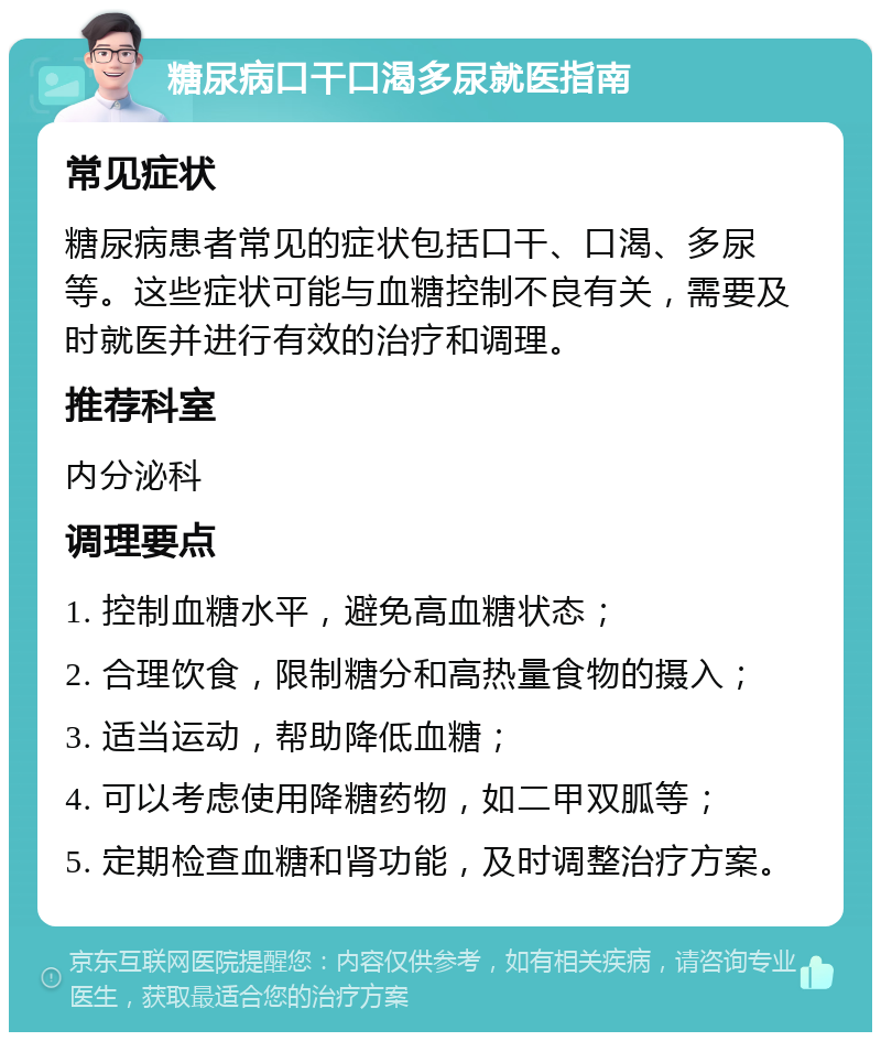 糖尿病口干口渴多尿就医指南 常见症状 糖尿病患者常见的症状包括口干、口渴、多尿等。这些症状可能与血糖控制不良有关，需要及时就医并进行有效的治疗和调理。 推荐科室 内分泌科 调理要点 1. 控制血糖水平，避免高血糖状态； 2. 合理饮食，限制糖分和高热量食物的摄入； 3. 适当运动，帮助降低血糖； 4. 可以考虑使用降糖药物，如二甲双胍等； 5. 定期检查血糖和肾功能，及时调整治疗方案。