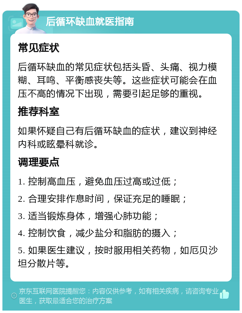 后循环缺血就医指南 常见症状 后循环缺血的常见症状包括头昏、头痛、视力模糊、耳鸣、平衡感丧失等。这些症状可能会在血压不高的情况下出现，需要引起足够的重视。 推荐科室 如果怀疑自己有后循环缺血的症状，建议到神经内科或眩晕科就诊。 调理要点 1. 控制高血压，避免血压过高或过低； 2. 合理安排作息时间，保证充足的睡眠； 3. 适当锻炼身体，增强心肺功能； 4. 控制饮食，减少盐分和脂肪的摄入； 5. 如果医生建议，按时服用相关药物，如厄贝沙坦分散片等。