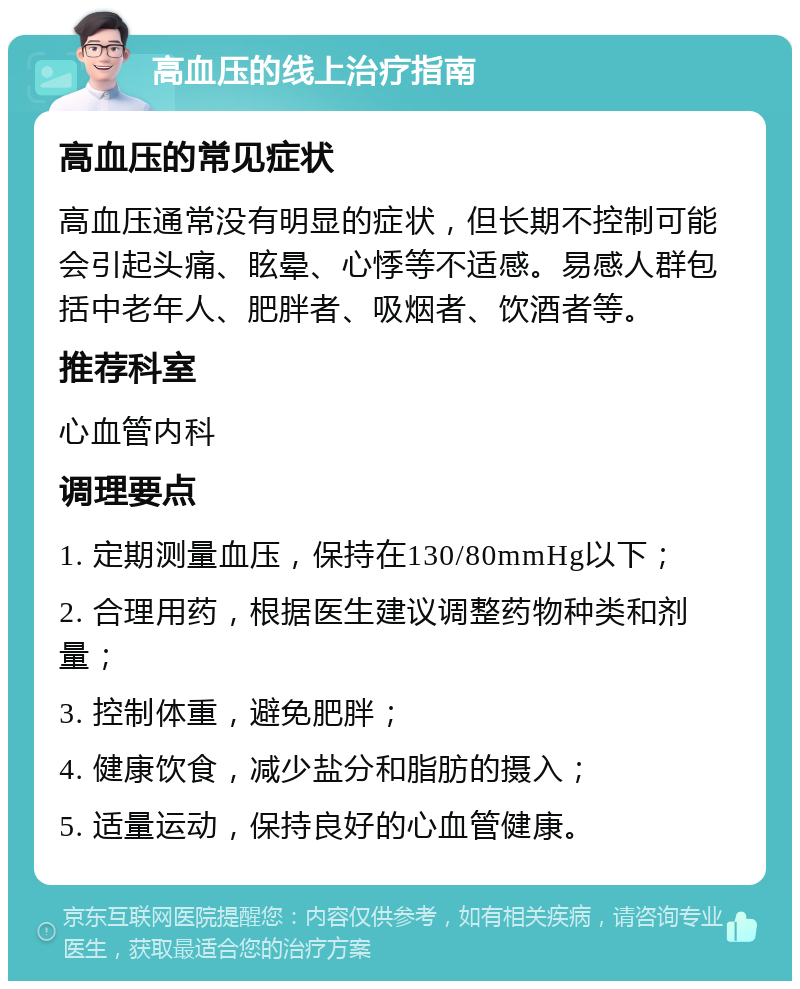 高血压的线上治疗指南 高血压的常见症状 高血压通常没有明显的症状，但长期不控制可能会引起头痛、眩晕、心悸等不适感。易感人群包括中老年人、肥胖者、吸烟者、饮酒者等。 推荐科室 心血管内科 调理要点 1. 定期测量血压，保持在130/80mmHg以下； 2. 合理用药，根据医生建议调整药物种类和剂量； 3. 控制体重，避免肥胖； 4. 健康饮食，减少盐分和脂肪的摄入； 5. 适量运动，保持良好的心血管健康。