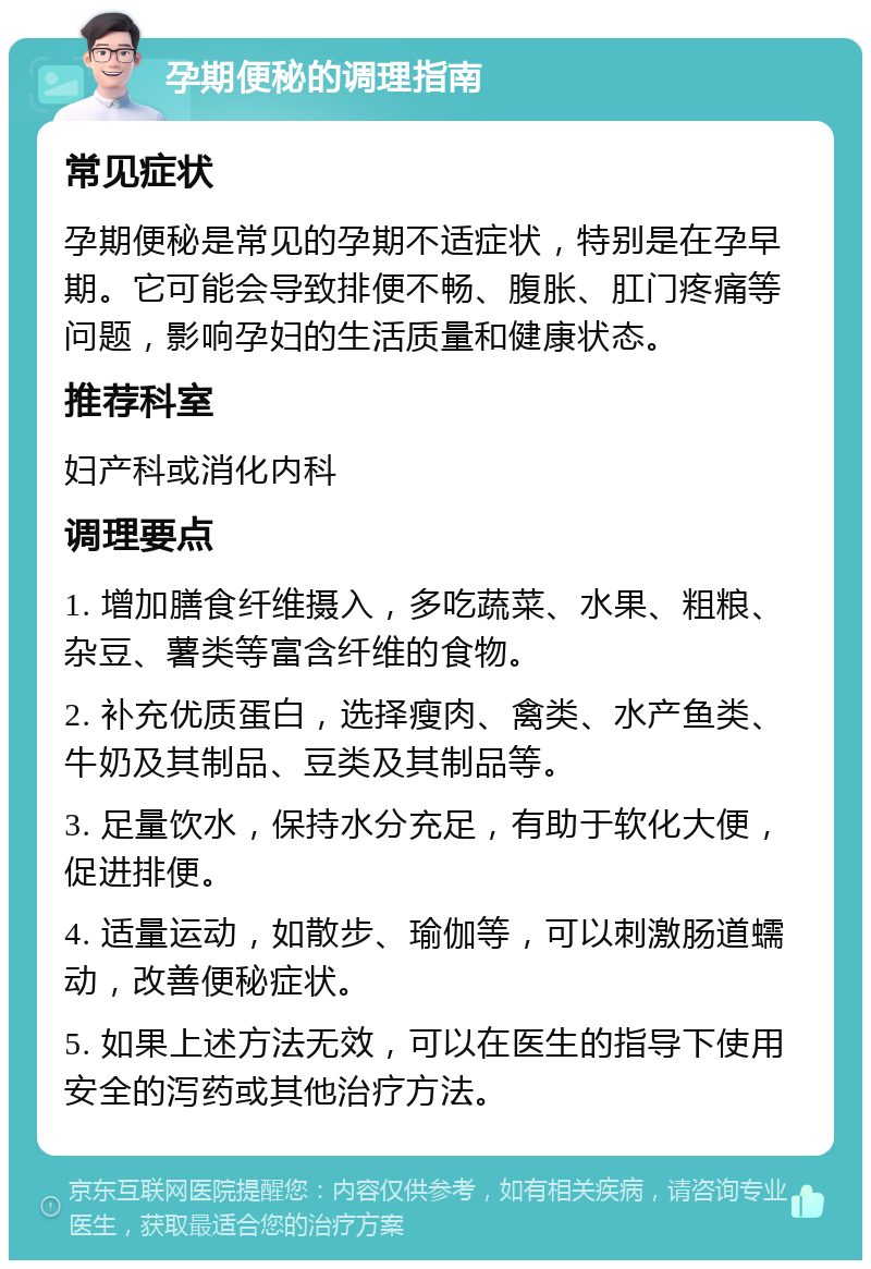 孕期便秘的调理指南 常见症状 孕期便秘是常见的孕期不适症状，特别是在孕早期。它可能会导致排便不畅、腹胀、肛门疼痛等问题，影响孕妇的生活质量和健康状态。 推荐科室 妇产科或消化内科 调理要点 1. 增加膳食纤维摄入，多吃蔬菜、水果、粗粮、杂豆、薯类等富含纤维的食物。 2. 补充优质蛋白，选择瘦肉、禽类、水产鱼类、牛奶及其制品、豆类及其制品等。 3. 足量饮水，保持水分充足，有助于软化大便，促进排便。 4. 适量运动，如散步、瑜伽等，可以刺激肠道蠕动，改善便秘症状。 5. 如果上述方法无效，可以在医生的指导下使用安全的泻药或其他治疗方法。