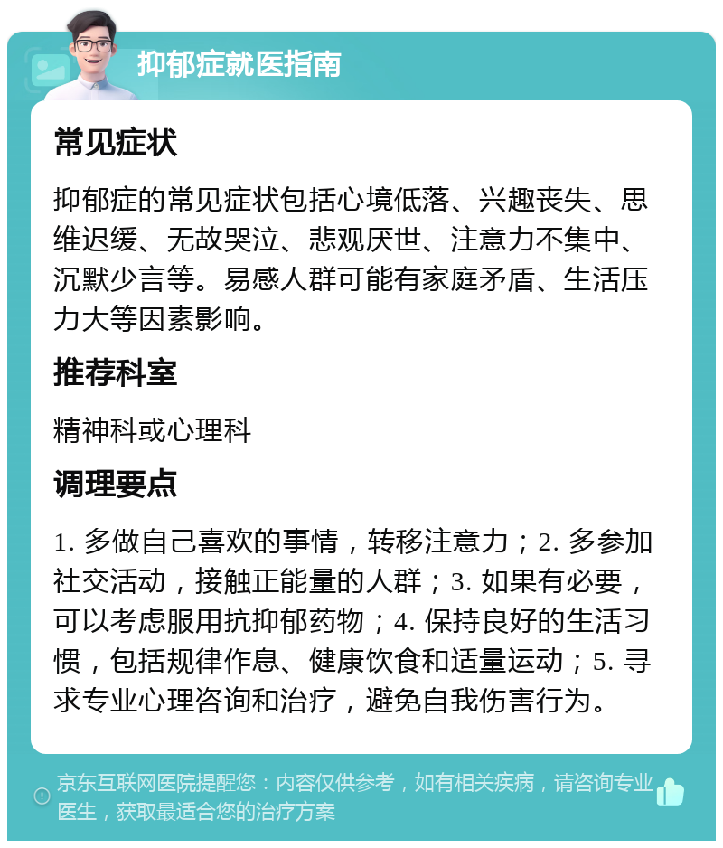 抑郁症就医指南 常见症状 抑郁症的常见症状包括心境低落、兴趣丧失、思维迟缓、无故哭泣、悲观厌世、注意力不集中、沉默少言等。易感人群可能有家庭矛盾、生活压力大等因素影响。 推荐科室 精神科或心理科 调理要点 1. 多做自己喜欢的事情，转移注意力；2. 多参加社交活动，接触正能量的人群；3. 如果有必要，可以考虑服用抗抑郁药物；4. 保持良好的生活习惯，包括规律作息、健康饮食和适量运动；5. 寻求专业心理咨询和治疗，避免自我伤害行为。