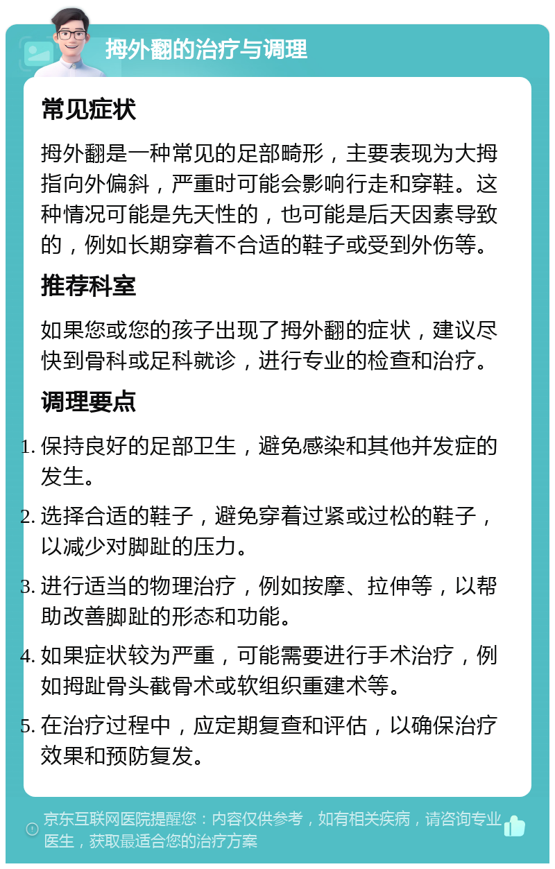 拇外翻的治疗与调理 常见症状 拇外翻是一种常见的足部畸形，主要表现为大拇指向外偏斜，严重时可能会影响行走和穿鞋。这种情况可能是先天性的，也可能是后天因素导致的，例如长期穿着不合适的鞋子或受到外伤等。 推荐科室 如果您或您的孩子出现了拇外翻的症状，建议尽快到骨科或足科就诊，进行专业的检查和治疗。 调理要点 保持良好的足部卫生，避免感染和其他并发症的发生。 选择合适的鞋子，避免穿着过紧或过松的鞋子，以减少对脚趾的压力。 进行适当的物理治疗，例如按摩、拉伸等，以帮助改善脚趾的形态和功能。 如果症状较为严重，可能需要进行手术治疗，例如拇趾骨头截骨术或软组织重建术等。 在治疗过程中，应定期复查和评估，以确保治疗效果和预防复发。