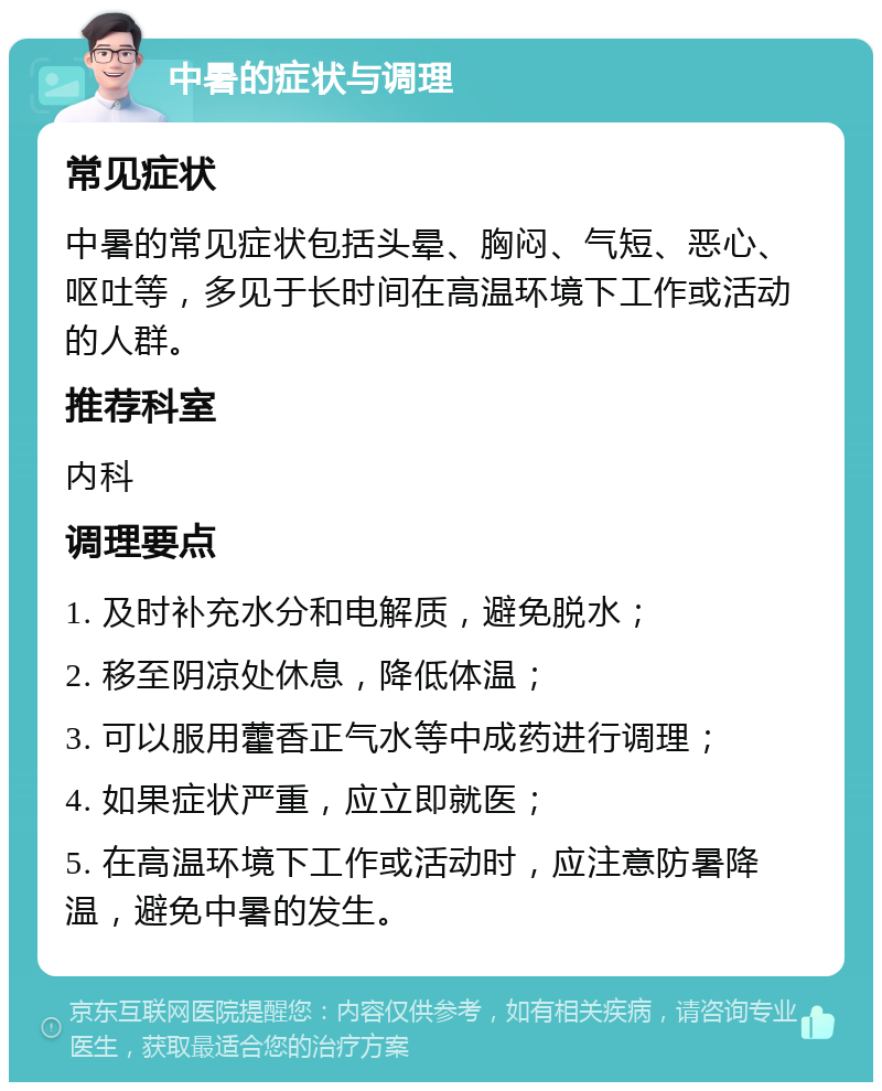 中暑的症状与调理 常见症状 中暑的常见症状包括头晕、胸闷、气短、恶心、呕吐等，多见于长时间在高温环境下工作或活动的人群。 推荐科室 内科 调理要点 1. 及时补充水分和电解质，避免脱水； 2. 移至阴凉处休息，降低体温； 3. 可以服用藿香正气水等中成药进行调理； 4. 如果症状严重，应立即就医； 5. 在高温环境下工作或活动时，应注意防暑降温，避免中暑的发生。