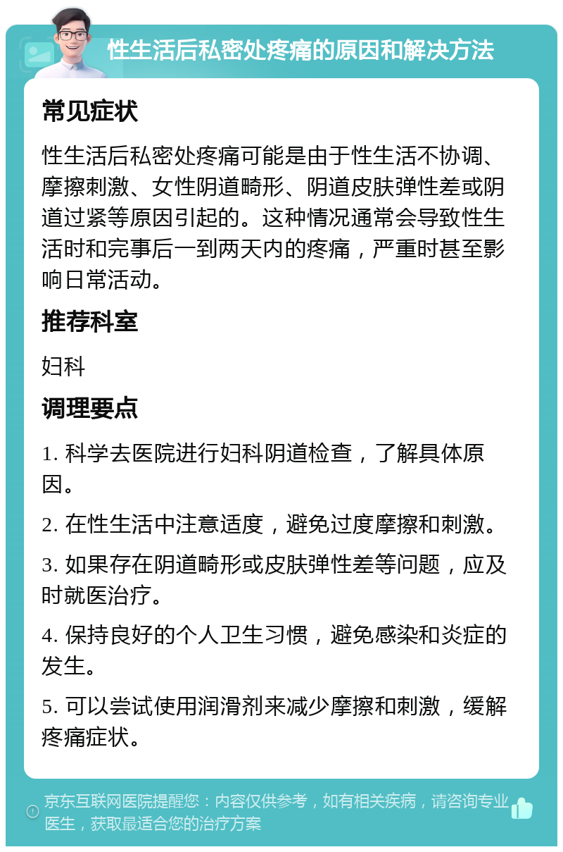 性生活后私密处疼痛的原因和解决方法 常见症状 性生活后私密处疼痛可能是由于性生活不协调、摩擦刺激、女性阴道畸形、阴道皮肤弹性差或阴道过紧等原因引起的。这种情况通常会导致性生活时和完事后一到两天内的疼痛，严重时甚至影响日常活动。 推荐科室 妇科 调理要点 1. 科学去医院进行妇科阴道检查，了解具体原因。 2. 在性生活中注意适度，避免过度摩擦和刺激。 3. 如果存在阴道畸形或皮肤弹性差等问题，应及时就医治疗。 4. 保持良好的个人卫生习惯，避免感染和炎症的发生。 5. 可以尝试使用润滑剂来减少摩擦和刺激，缓解疼痛症状。