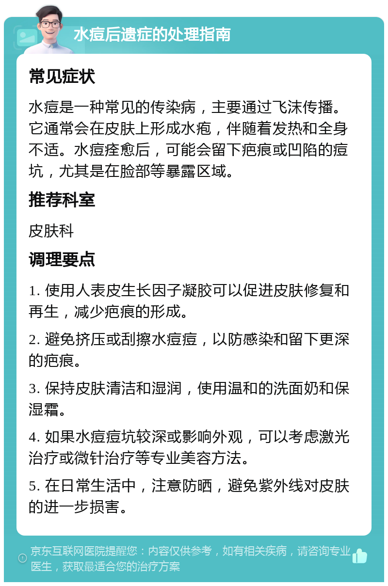 水痘后遗症的处理指南 常见症状 水痘是一种常见的传染病，主要通过飞沫传播。它通常会在皮肤上形成水疱，伴随着发热和全身不适。水痘痊愈后，可能会留下疤痕或凹陷的痘坑，尤其是在脸部等暴露区域。 推荐科室 皮肤科 调理要点 1. 使用人表皮生长因子凝胶可以促进皮肤修复和再生，减少疤痕的形成。 2. 避免挤压或刮擦水痘痘，以防感染和留下更深的疤痕。 3. 保持皮肤清洁和湿润，使用温和的洗面奶和保湿霜。 4. 如果水痘痘坑较深或影响外观，可以考虑激光治疗或微针治疗等专业美容方法。 5. 在日常生活中，注意防晒，避免紫外线对皮肤的进一步损害。