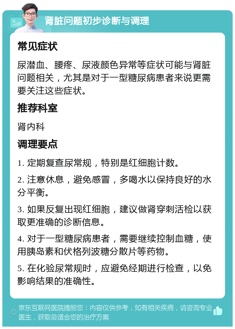 肾脏问题初步诊断与调理 常见症状 尿潜血、腰疼、尿液颜色异常等症状可能与肾脏问题相关，尤其是对于一型糖尿病患者来说更需要关注这些症状。 推荐科室 肾内科 调理要点 1. 定期复查尿常规，特别是红细胞计数。 2. 注意休息，避免感冒，多喝水以保持良好的水分平衡。 3. 如果反复出现红细胞，建议做肾穿刺活检以获取更准确的诊断信息。 4. 对于一型糖尿病患者，需要继续控制血糖，使用胰岛素和伏格列波糖分散片等药物。 5. 在化验尿常规时，应避免经期进行检查，以免影响结果的准确性。