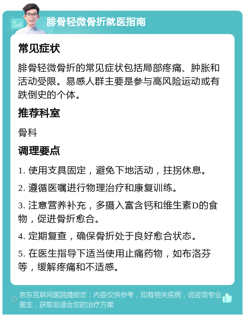 腓骨轻微骨折就医指南 常见症状 腓骨轻微骨折的常见症状包括局部疼痛、肿胀和活动受限。易感人群主要是参与高风险运动或有跌倒史的个体。 推荐科室 骨科 调理要点 1. 使用支具固定，避免下地活动，拄拐休息。 2. 遵循医嘱进行物理治疗和康复训练。 3. 注意营养补充，多摄入富含钙和维生素D的食物，促进骨折愈合。 4. 定期复查，确保骨折处于良好愈合状态。 5. 在医生指导下适当使用止痛药物，如布洛芬等，缓解疼痛和不适感。