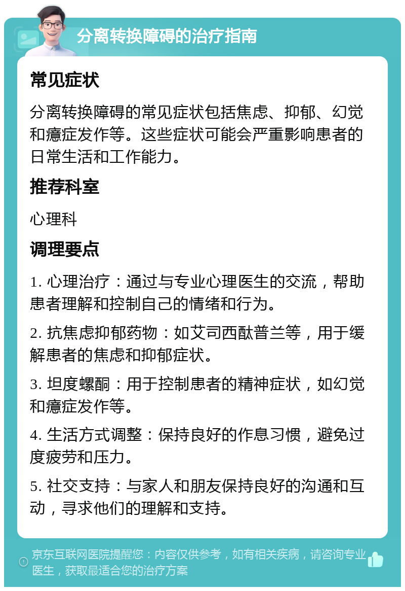 分离转换障碍的治疗指南 常见症状 分离转换障碍的常见症状包括焦虑、抑郁、幻觉和癔症发作等。这些症状可能会严重影响患者的日常生活和工作能力。 推荐科室 心理科 调理要点 1. 心理治疗：通过与专业心理医生的交流，帮助患者理解和控制自己的情绪和行为。 2. 抗焦虑抑郁药物：如艾司西酞普兰等，用于缓解患者的焦虑和抑郁症状。 3. 坦度螺酮：用于控制患者的精神症状，如幻觉和癔症发作等。 4. 生活方式调整：保持良好的作息习惯，避免过度疲劳和压力。 5. 社交支持：与家人和朋友保持良好的沟通和互动，寻求他们的理解和支持。