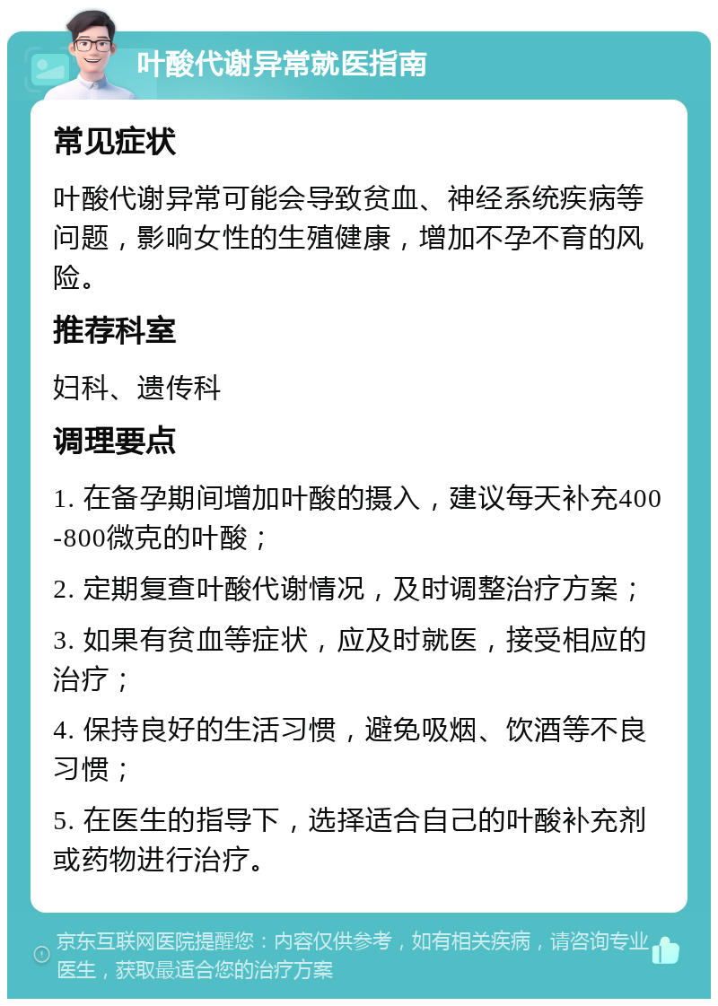 叶酸代谢异常就医指南 常见症状 叶酸代谢异常可能会导致贫血、神经系统疾病等问题，影响女性的生殖健康，增加不孕不育的风险。 推荐科室 妇科、遗传科 调理要点 1. 在备孕期间增加叶酸的摄入，建议每天补充400-800微克的叶酸； 2. 定期复查叶酸代谢情况，及时调整治疗方案； 3. 如果有贫血等症状，应及时就医，接受相应的治疗； 4. 保持良好的生活习惯，避免吸烟、饮酒等不良习惯； 5. 在医生的指导下，选择适合自己的叶酸补充剂或药物进行治疗。