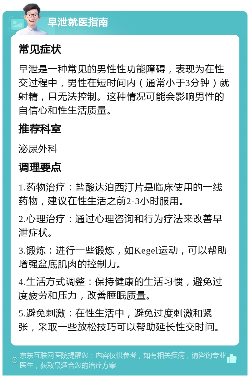 早泄就医指南 常见症状 早泄是一种常见的男性性功能障碍，表现为在性交过程中，男性在短时间内（通常小于3分钟）就射精，且无法控制。这种情况可能会影响男性的自信心和性生活质量。 推荐科室 泌尿外科 调理要点 1.药物治疗：盐酸达泊西汀片是临床使用的一线药物，建议在性生活之前2-3小时服用。 2.心理治疗：通过心理咨询和行为疗法来改善早泄症状。 3.锻炼：进行一些锻炼，如Kegel运动，可以帮助增强盆底肌肉的控制力。 4.生活方式调整：保持健康的生活习惯，避免过度疲劳和压力，改善睡眠质量。 5.避免刺激：在性生活中，避免过度刺激和紧张，采取一些放松技巧可以帮助延长性交时间。