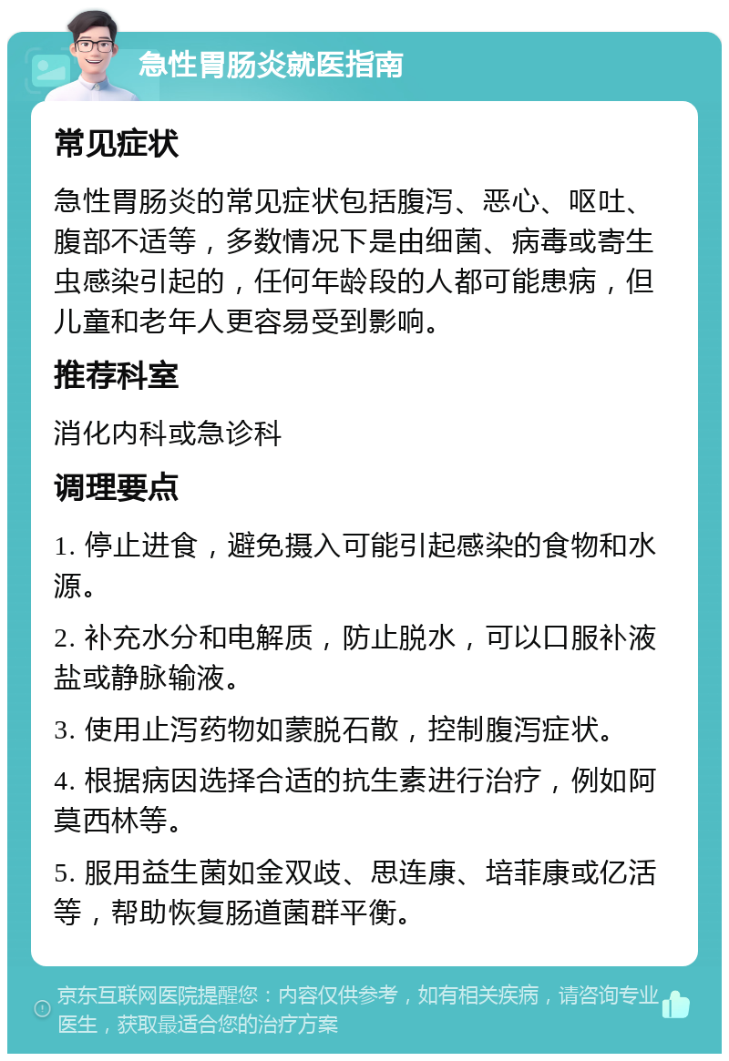 急性胃肠炎就医指南 常见症状 急性胃肠炎的常见症状包括腹泻、恶心、呕吐、腹部不适等，多数情况下是由细菌、病毒或寄生虫感染引起的，任何年龄段的人都可能患病，但儿童和老年人更容易受到影响。 推荐科室 消化内科或急诊科 调理要点 1. 停止进食，避免摄入可能引起感染的食物和水源。 2. 补充水分和电解质，防止脱水，可以口服补液盐或静脉输液。 3. 使用止泻药物如蒙脱石散，控制腹泻症状。 4. 根据病因选择合适的抗生素进行治疗，例如阿莫西林等。 5. 服用益生菌如金双歧、思连康、培菲康或亿活等，帮助恢复肠道菌群平衡。