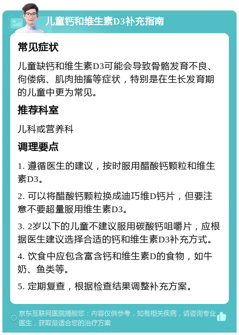 儿童钙和维生素D3补充指南 常见症状 儿童缺钙和维生素D3可能会导致骨骼发育不良、佝偻病、肌肉抽搐等症状，特别是在生长发育期的儿童中更为常见。 推荐科室 儿科或营养科 调理要点 1. 遵循医生的建议，按时服用醋酸钙颗粒和维生素D3。 2. 可以将醋酸钙颗粒换成迪巧维D钙片，但要注意不要超量服用维生素D3。 3. 2岁以下的儿童不建议服用碳酸钙咀嚼片，应根据医生建议选择合适的钙和维生素D3补充方式。 4. 饮食中应包含富含钙和维生素D的食物，如牛奶、鱼类等。 5. 定期复查，根据检查结果调整补充方案。