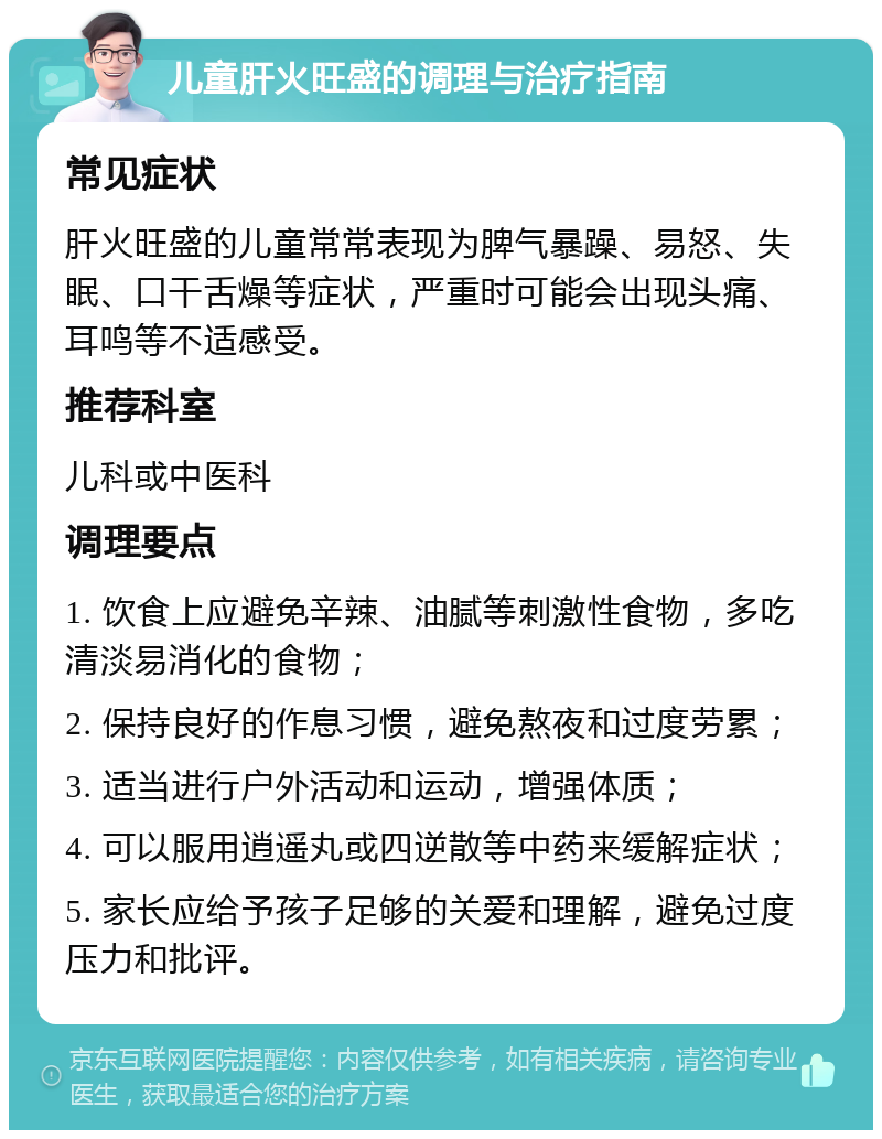 儿童肝火旺盛的调理与治疗指南 常见症状 肝火旺盛的儿童常常表现为脾气暴躁、易怒、失眠、口干舌燥等症状，严重时可能会出现头痛、耳鸣等不适感受。 推荐科室 儿科或中医科 调理要点 1. 饮食上应避免辛辣、油腻等刺激性食物，多吃清淡易消化的食物； 2. 保持良好的作息习惯，避免熬夜和过度劳累； 3. 适当进行户外活动和运动，增强体质； 4. 可以服用逍遥丸或四逆散等中药来缓解症状； 5. 家长应给予孩子足够的关爱和理解，避免过度压力和批评。