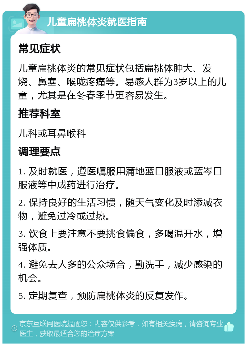 儿童扁桃体炎就医指南 常见症状 儿童扁桃体炎的常见症状包括扁桃体肿大、发烧、鼻塞、喉咙疼痛等。易感人群为3岁以上的儿童，尤其是在冬春季节更容易发生。 推荐科室 儿科或耳鼻喉科 调理要点 1. 及时就医，遵医嘱服用蒲地蓝口服液或蓝岑口服液等中成药进行治疗。 2. 保持良好的生活习惯，随天气变化及时添减衣物，避免过冷或过热。 3. 饮食上要注意不要挑食偏食，多喝温开水，增强体质。 4. 避免去人多的公众场合，勤洗手，减少感染的机会。 5. 定期复查，预防扁桃体炎的反复发作。