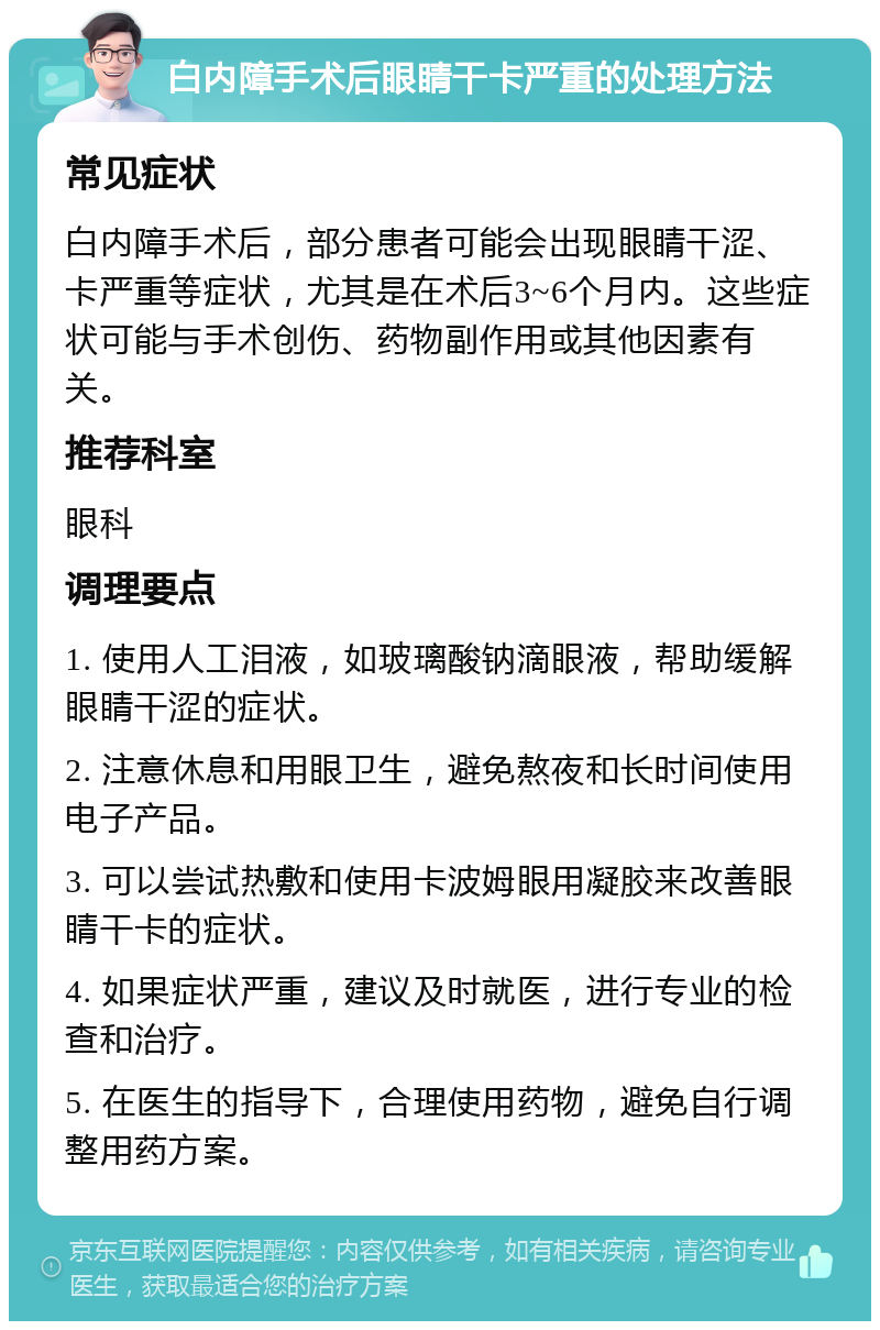 白内障手术后眼睛干卡严重的处理方法 常见症状 白内障手术后，部分患者可能会出现眼睛干涩、卡严重等症状，尤其是在术后3~6个月内。这些症状可能与手术创伤、药物副作用或其他因素有关。 推荐科室 眼科 调理要点 1. 使用人工泪液，如玻璃酸钠滴眼液，帮助缓解眼睛干涩的症状。 2. 注意休息和用眼卫生，避免熬夜和长时间使用电子产品。 3. 可以尝试热敷和使用卡波姆眼用凝胶来改善眼睛干卡的症状。 4. 如果症状严重，建议及时就医，进行专业的检查和治疗。 5. 在医生的指导下，合理使用药物，避免自行调整用药方案。