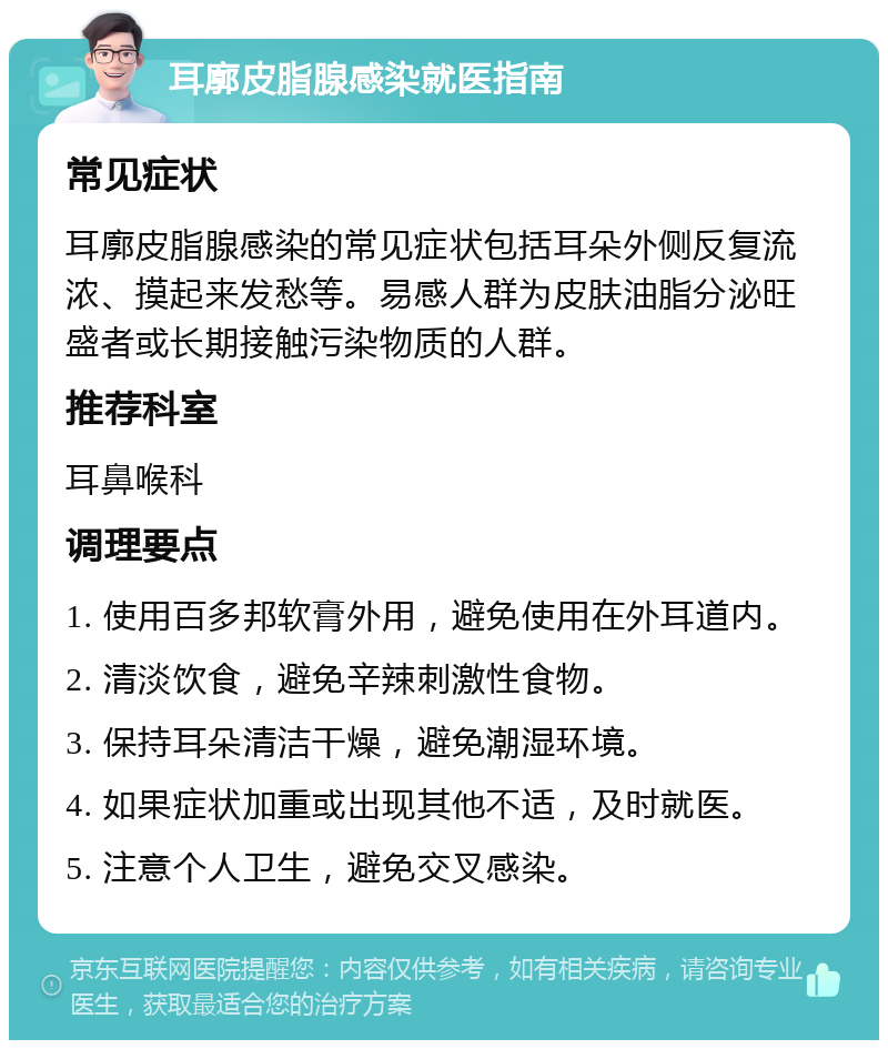 耳廓皮脂腺感染就医指南 常见症状 耳廓皮脂腺感染的常见症状包括耳朵外侧反复流浓、摸起来发愁等。易感人群为皮肤油脂分泌旺盛者或长期接触污染物质的人群。 推荐科室 耳鼻喉科 调理要点 1. 使用百多邦软膏外用，避免使用在外耳道内。 2. 清淡饮食，避免辛辣刺激性食物。 3. 保持耳朵清洁干燥，避免潮湿环境。 4. 如果症状加重或出现其他不适，及时就医。 5. 注意个人卫生，避免交叉感染。