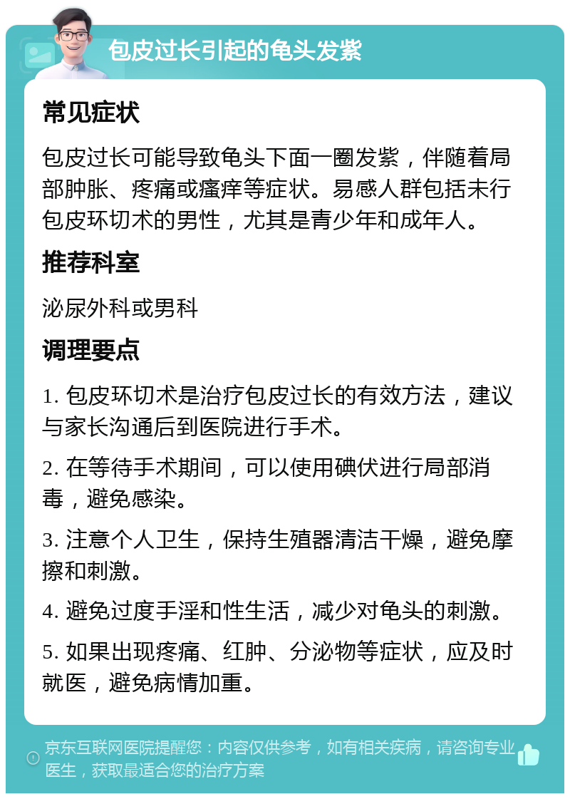 包皮过长引起的龟头发紫 常见症状 包皮过长可能导致龟头下面一圈发紫，伴随着局部肿胀、疼痛或瘙痒等症状。易感人群包括未行包皮环切术的男性，尤其是青少年和成年人。 推荐科室 泌尿外科或男科 调理要点 1. 包皮环切术是治疗包皮过长的有效方法，建议与家长沟通后到医院进行手术。 2. 在等待手术期间，可以使用碘伏进行局部消毒，避免感染。 3. 注意个人卫生，保持生殖器清洁干燥，避免摩擦和刺激。 4. 避免过度手淫和性生活，减少对龟头的刺激。 5. 如果出现疼痛、红肿、分泌物等症状，应及时就医，避免病情加重。