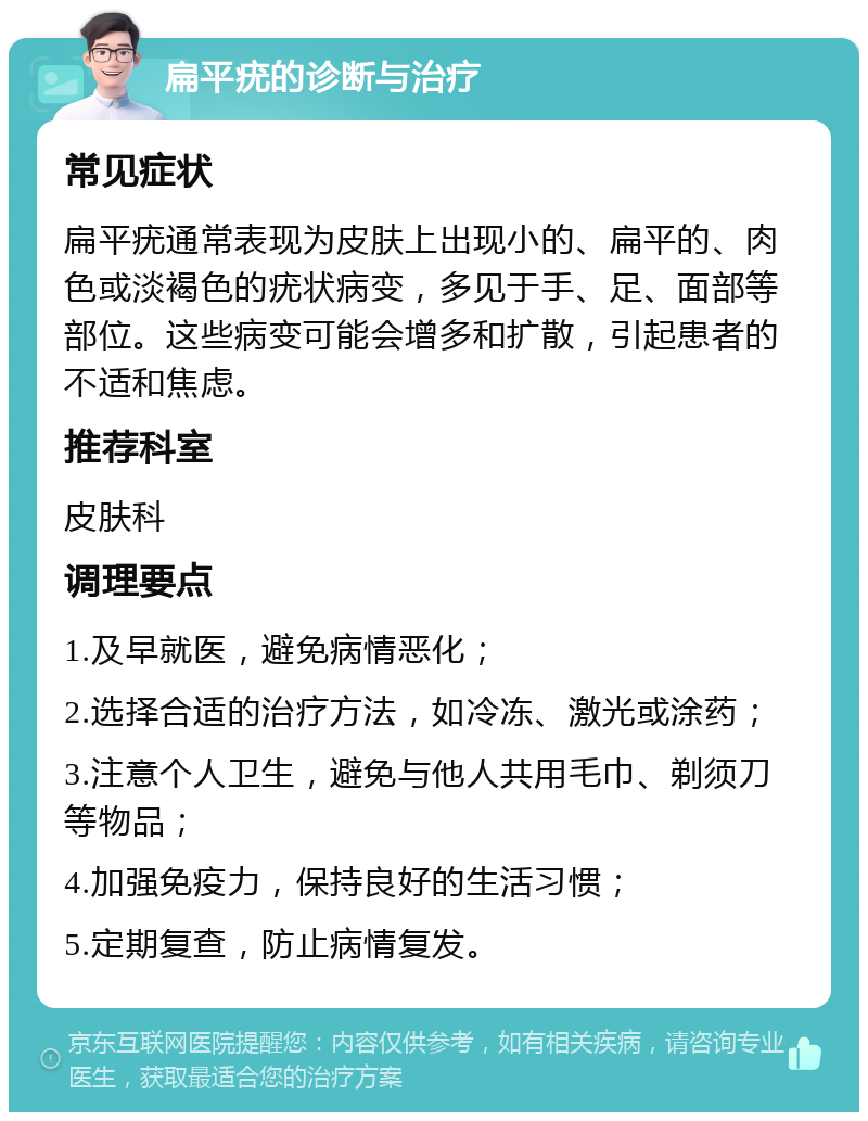 扁平疣的诊断与治疗 常见症状 扁平疣通常表现为皮肤上出现小的、扁平的、肉色或淡褐色的疣状病变，多见于手、足、面部等部位。这些病变可能会增多和扩散，引起患者的不适和焦虑。 推荐科室 皮肤科 调理要点 1.及早就医，避免病情恶化； 2.选择合适的治疗方法，如冷冻、激光或涂药； 3.注意个人卫生，避免与他人共用毛巾、剃须刀等物品； 4.加强免疫力，保持良好的生活习惯； 5.定期复查，防止病情复发。